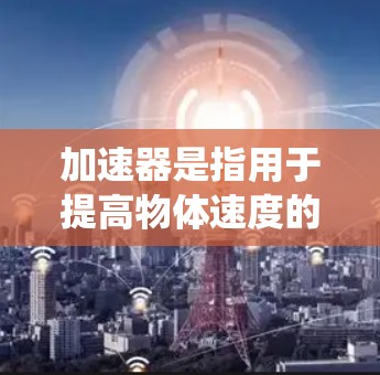 加速器是指用于提高物体速度的装置或系统。它通过施加推力，将物体从一个速度提升到另一个速度。加速器在多种领域都有广泛应用，以下是几个常见的例子