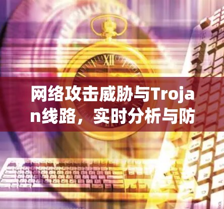 网络攻击威胁与Trojan线路,实时分析与防御策略 网络攻击威胁与Trojan线路,实时分析与防御策略