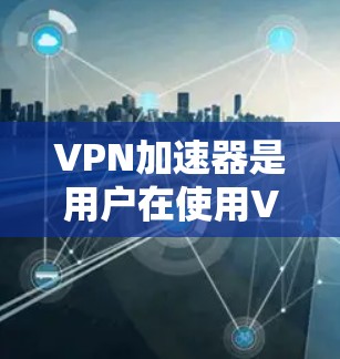 VPN加速器是用户在使用VPN时，帮助加速下载速度的重要工具。以下是一个有条理的VPN加速器推荐列表，涵盖了个人用户和企业用户的需求