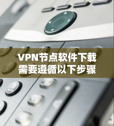 VPN节点软件下载需要遵循以下步骤，以确保安全和有效
