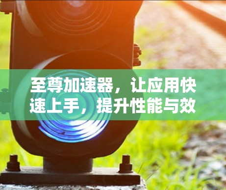 至尊加速器,让应用快速上手,提升性能与效率 至尊加速器,让应用快速上手,提升性能与效率