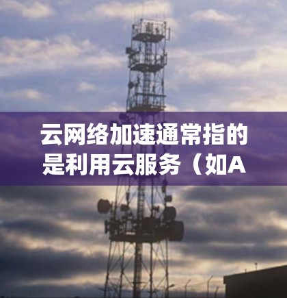 云网络加速通常指的是利用云服务（如AWS、Azure、Google Cloud等）中的网络加速功能，以提升网络性能，减少延迟和资源消耗。以下是一些常见的云网络加速技术及其优势
