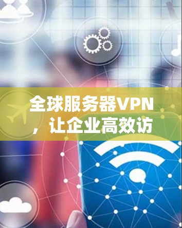 全球服务器VPN，让企业高效访问服务器的秘密