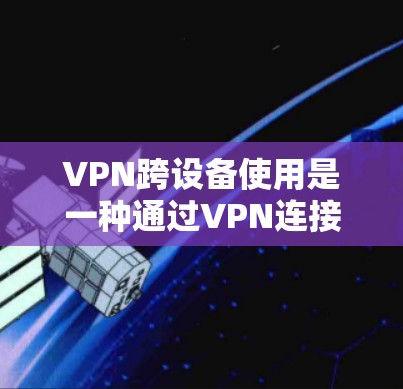 VPN跨设备使用是一种通过VPN连接不同设备来传输数据的技术，旨在保护数据的安全和隐私。以下是一些关键步骤和注意事项，帮助您更好地理解和实施该技术
