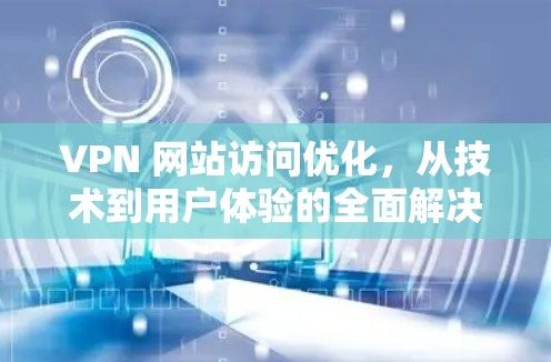 VPN 网站访问优化，从技术到用户体验的全面解决方案
