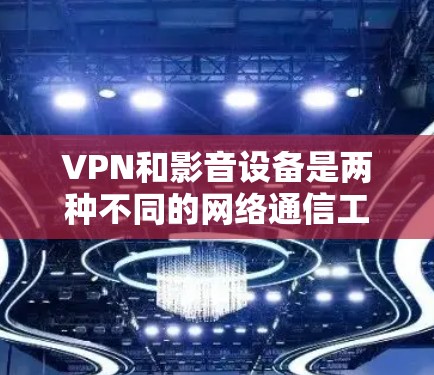 VPN和影音设备是两种不同的网络通信工具，各自有不同的功能和应用场景