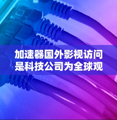 加速器国外影视访问是科技公司为全球观众提供影视内容访问的重要平台，通过直播、播客、视频会议等方式，推动全球文化流人的全球传播。以下是关于加速器国外影视访问的详细分析