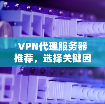 VPN代理服务器推荐，选择关键因素，构建安全可靠网络