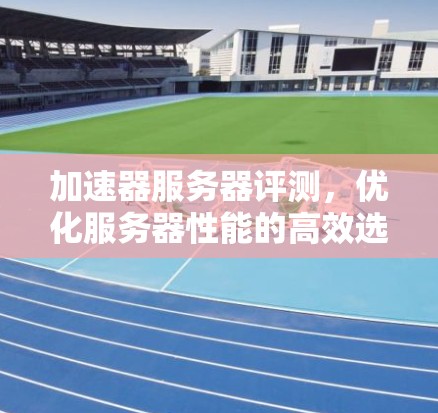 加速器服务器评测，优化服务器性能的高效选择