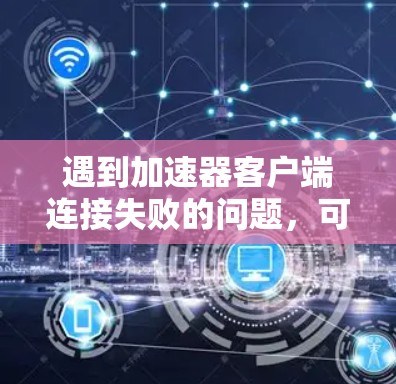 遇到加速器客户端连接失败的问题，可以按照以下步骤进行排查和解决