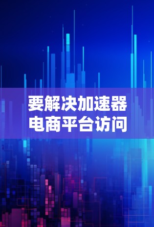 要解决加速器电商平台访问的问题，可以按照以下步骤进行