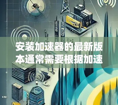 安装加速器的最新版本通常需要根据加速器的版本和平台进行不同的设置。以下是一些建议，适用于通常的加速器应用（如，加速器、URL Accelerator、Hyper-V Accelerator等）
