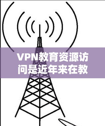 VPN教育资源访问是近年来在教育领域逐渐普及的一种技术，通过VPN平台访问教育资源，包括视频课程、在线测试、互动讨论等。以下是关于VPN教育资源访问的一些关键点