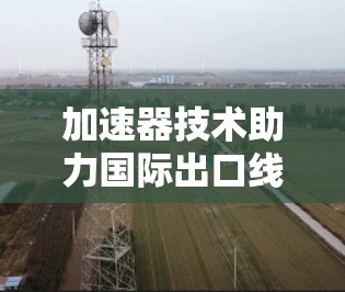 加速器技术助力国际出口线路优化，提升通信效率