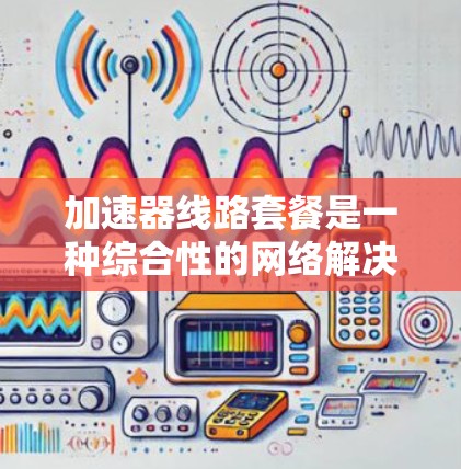 加速器线路套餐是一种综合性的网络解决方案，旨在为用户提供高速、高带宽和多端口通信的网络设备组合。以下是对该套餐的详细分析