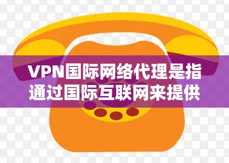VPN国际网络代理是指通过国际互联网来提供VPN服务的网络服务提供商。国际网络代理的优势在于提供安全、可靠、快速的网络连接，而且国际网络环境通常有更复杂的安全措施和保护机制，适合需要高安全性的用户