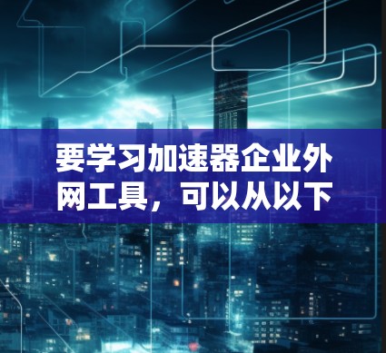 要学习加速器企业外网工具，可以从以下几个方面入手