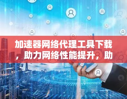 加速器网络代理工具下载，助力网络性能提升，助力通信工程师高效工作