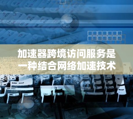 加速器跨境访问服务是一种结合网络加速技术和多设备连接的工具，旨在通过高效的数据传输和快速下载，支持多个设备之间的协作。以下是该服务的详细分析