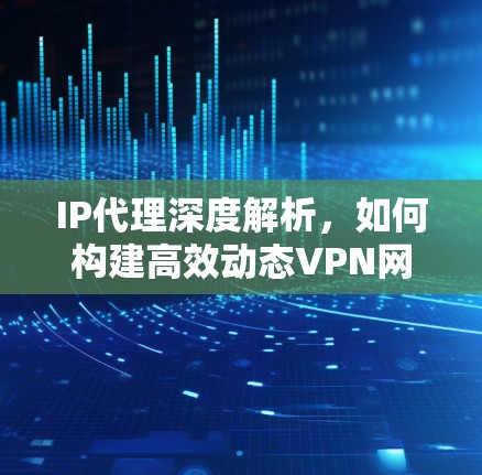 IP代理深度解析，如何构建高效动态VPN网络