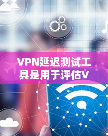 VPN延迟测试工具是用于评估VPN连接延迟的工具，帮助用户了解网络响应时间，确保连接稳定。以下是详细的步骤和信息
