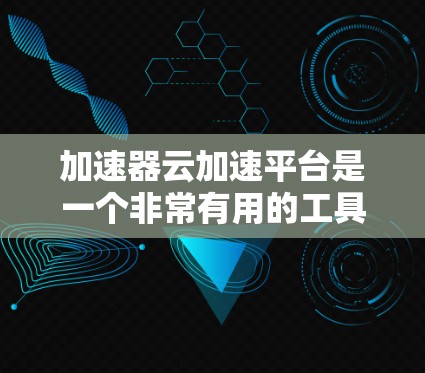 加速器云加速平台是一个非常有用的工具，特别是对于处理大量文件和数据的用户来说，它可以帮助减少文件传输的时间和空间消耗。以下是对加速器云加速平台的详细介绍和使用指南