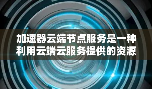 加速器云端节点服务是一种利用云端云服务提供的资源（如GPU或TPU）来提供额外处理能力的工具。以下是该服务的详细信息