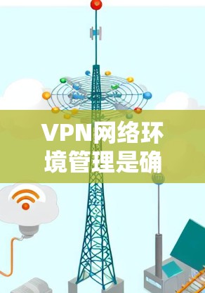 VPN网络环境管理是确保用户安全和隐私的重要环节。以下是关于VPN网络环境管理的常见知识点和实用建议