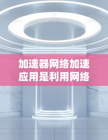 加速器网络加速应用是利用网络资源来提升本地应用性能的工具，涵盖了多种类型和选择方式。以下是对该主题的系统性总结