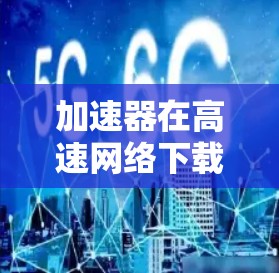 加速器在高速网络下载中的作用与优化策略