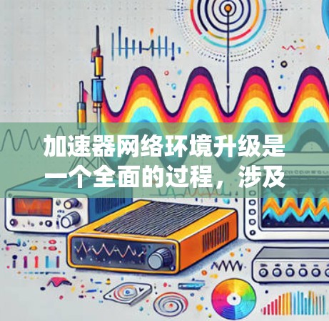 加速器网络环境升级是一个全面的过程，涉及硬件、软件和网络环境的优化。以下是对这一过程的系统性总结