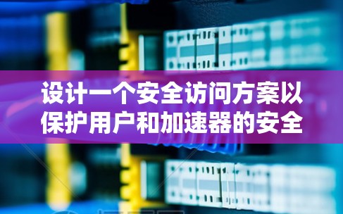 设计一个安全访问方案以保护用户和加速器的安全性，可以通过以下步骤进行