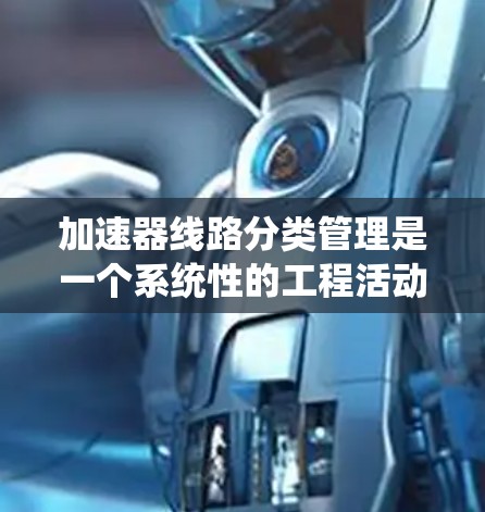 加速器线路分类管理是一个系统性的工程活动，旨在通过参数分类优化加速器系统的设计、制造和维护。以下是关于加速器线路分类管理的关键点