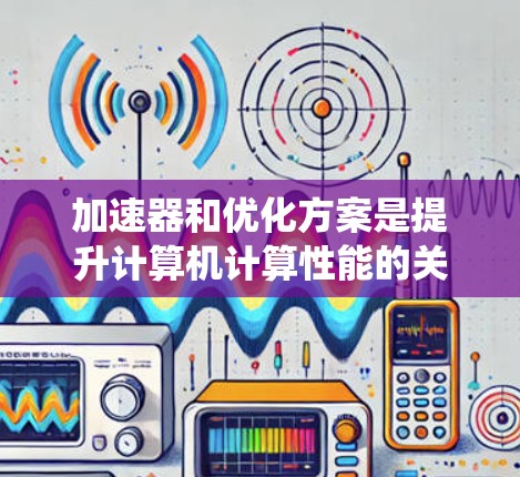 加速器和优化方案是提升计算机计算性能的关键工具，涉及多种技术细节，以下是对这两个概念的系统性解释