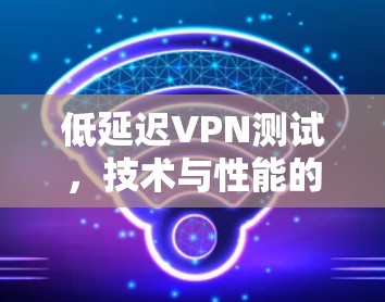 低延迟VPN测试，技术与性能的平衡