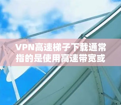 VPN高速梯子下载通常指的是使用高速带宽或高速连接的VPN设备进行VPN下载。如果您的设备已经连接到高速网络，并且VPN设置正确，那么下载应该是可以顺利进行的。以下是一些常见问题和解决方案