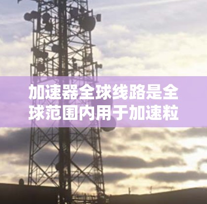 加速器全球线路是全球范围内用于加速粒子或原子核的装置，主要分布在欧洲、亚洲和中东。以下是这些主要加速器的比较