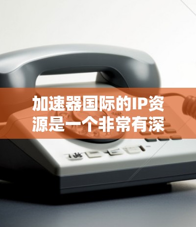 加速器国际的IP资源是一个非常有深度的技术平台，涵盖了加速器的开发、技术实现、用户群体以及未来的趋势。以下是对这些信息的分点总结和扩展