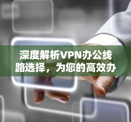 深度解析VPN办公线路选择，为您的高效办公提供保障与便利
