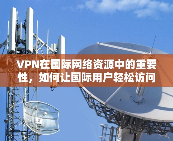 VPN在国际网络资源中的重要性，如何让国际用户轻松访问全球资源
