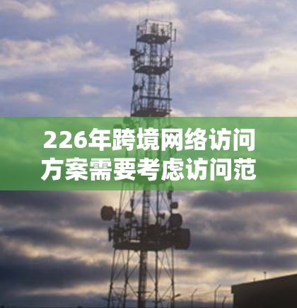 226年跨境网络访问方案需要考虑访问范围、类型、频率、设备、协议、管理、保障措施、合规性、优化和预算等多个方面。以下是一个详细的网络访问方案