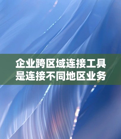 企业跨区域连接工具是连接不同地区业务、资源和基础设施的工具，旨在提升效率、降低成本并保护数据安全。以下是这些工具的分类和详细说明
