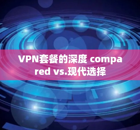 VPN套餐的深度 compared vs.现代选择 VPN套餐的深度 compared vs.现代选择