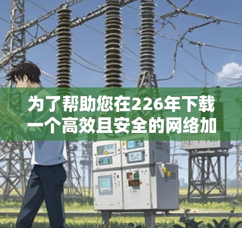为了帮助您在226年下载一个高效且安全的网络加速器，以下是一些建议和下载链接，您可以根据自己的需求选择合适的加速器