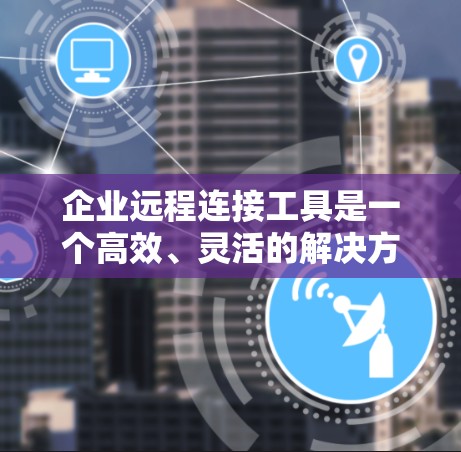 企业远程连接工具是一个高效、灵活的解决方案，旨在帮助企业实现远程办公和团队协作。以下是对这些工具的总结和推荐