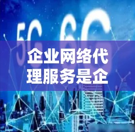 企业网络代理服务是企业与专业网络服务提供商（NSPs）合作，帮助企业优化网络基础设施并提供网络服务的重要手段。以下是对这一主题的详细分析和结构化的总结