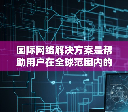 国际网络解决方案是帮助用户在全球范围内的各种网络设备之间建立高效、可靠连接的系统。这些解决方案适用于企业和个人，旨在提供灵活、可靠和可定制的网络连接方式。以下是一个结构清晰、内容全面的介绍
