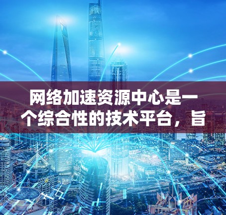网络加速资源中心是一个综合性的技术平台,旨在为用户提供网络加速和资源管理的工具和服务。以下是对该主题的逐步解释和总结 网络加速资源中心是一个综合性的技术平台,旨在为用户提供网络加速和资源管理的工具和服务。以下是对该主题的逐步解释和总结