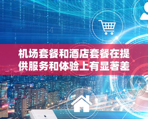 机场套餐和酒店套餐在提供服务和体验上有显著差异，以下是对两者进行的详细比较