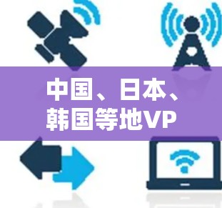 中国、日本、韩国等地VPN连接工具，选择时需注意的事项